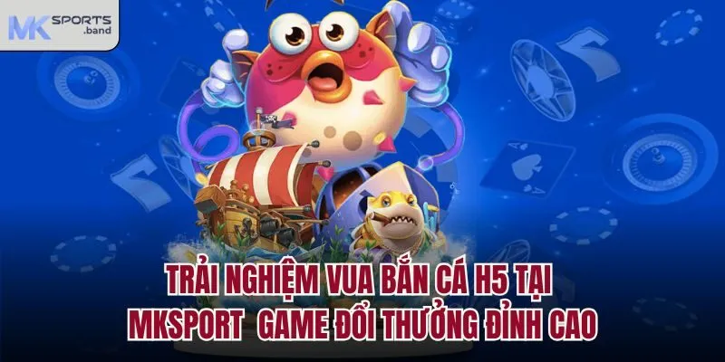 Trải Nghiệm Vua Bắn Cá H5 Tại Mksport - Game Đổi Thưởng Đỉnh Cao