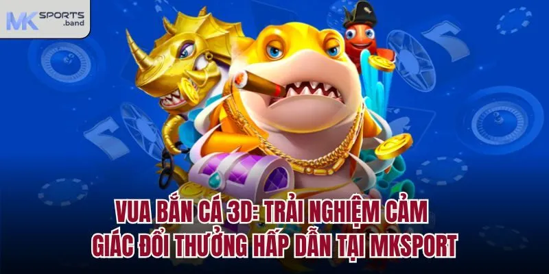 Vua Bắn Cá 3D: Trải Nghiệm Cảm Giác Đổi Thưởng Hấp Dẫn Tại Mksport
